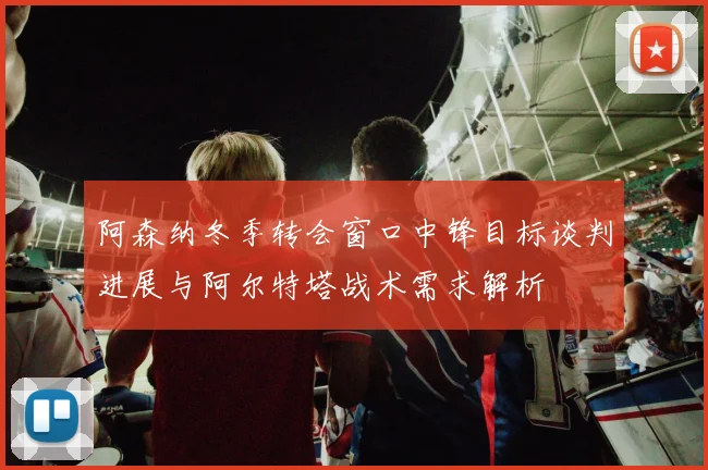 阿森纳冬季转会窗口中锋目标谈判进展与阿尔特塔战术需求解析