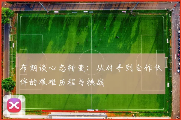 布朗谈心态转变：从对手到合作伙伴的艰难历程与挑战