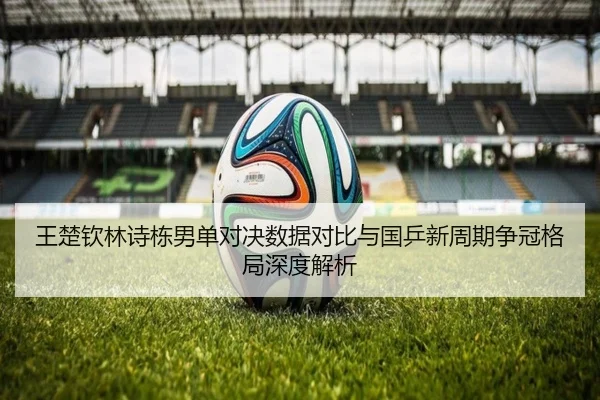 王楚钦林诗栋男单对决数据对比与国乒新周期争冠格局深度解析
