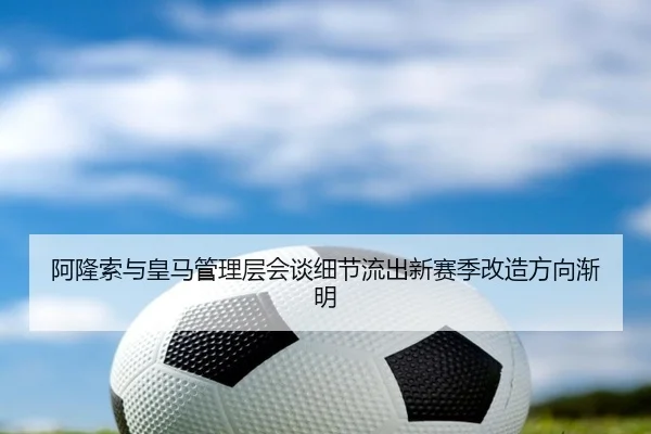阿隆索与皇马管理层会谈细节流出新赛季改造方向渐明