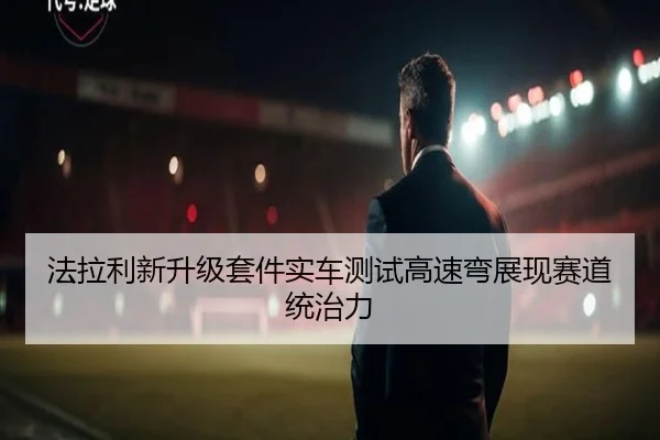 法拉利新升级套件实车测试高速弯展现赛道统治力