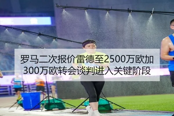 罗马二次报价雷德至2500万欧加300万欧转会谈判进入关键阶段