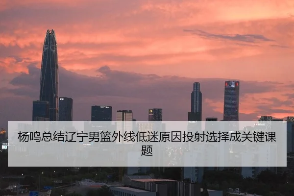 杨鸣总结辽宁男篮外线低迷原因投射选择成关键课题